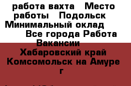 работа.вахта › Место работы ­ Подольск › Минимальный оклад ­ 36 000 - Все города Работа » Вакансии   . Хабаровский край,Комсомольск-на-Амуре г.